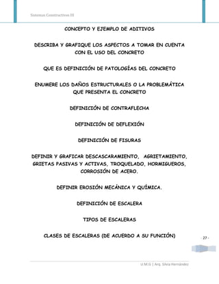 Sistemas Constructivos III


                    CONCEPTO Y EJEMPLO DE ADITIVOS


  DESCRIBA Y GRAFIQUE LOS ASPECTOS A TOMAR EN CUENTA
                             CON EL USO DEL CONCRETO


       QUE ES DEFINICIÓN DE PATOLOGÍAS DEL CONCRETO


  ENUMERE LOS DAÑOS ESTRUCTURALES O LA PROBLEMÁTICA
                         QUE PRESENTA EL CONCRETO


                       DEFINICIÓN DE CONTRAFLECHA


                             DEFINICIÓN DE DEFLEXIÓN


                              DEFINICIÓN DE FISURAS


DEFINIR Y GRAFICAR DESCASCARAMIENTO, AGRIETAMIENTO,
 GRIETAS PASIVAS Y ACTIVAS, TROQUELADO, HORMIGUEROS,
                              CORROSIÓN DE ACERO.


               DEFINIR EROSIÓN MECÁNICA Y QUÍMICA.


                             DEFINICIÓN DE ESCALERA


                               TIPOS DE ESCALERAS


       CLASES DE ESCALERAS (DE ACUERDO A SU FUNCIÓN)                                - 27 -




                                                    U.M.G | Arq. Silvia Hernández
 
