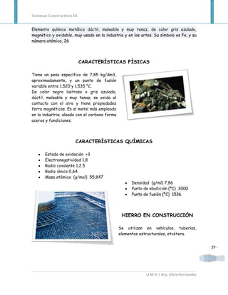 Sistemas Constructivos III


Elemento químico metálico dúctil, maleable y muy tenaz, de color gris azulado,
magnético y oxidable, muy usado en la industria y en las artes. Su símbolo es Fe, y su
número atómico, 26




                             CARACTERÍSTICAS FÍSICAS

Tiene un peso específico de 7,85 kg/dm3,
aproximadamente, y un punto de fusión
variable entre 1.520 y 1.535 °C.
De color negro lustroso o gris azulado,
dúctil, maleable y muy tenaz, se oxida al
contacto con el aire y tiene propiedades
ferro magnéticas. Es el metal más empleado
en la industria; aleado con el carbono forma
aceros y fundiciones.




                         CARACTERÍSTICAS QUÍMICAS

       Estado de oxidación +3
       Electronegatividad 1,8
       Radio covalente 1,2.5
       Radio iónico 0,64
       Masa atómica (g/mol) 55,847
                                                    Densidad (g/ml) 7,86
                                                    Punto de ebullición (ºC) 3000
                                                    Punto de fusión (ºC) 1536




                                                HIERRO EN CONSTRUCCIÓN

                                               Se utilizan en vehículos, tuberías,
                                               elementos estructurales, etcétera.


                                                                                           - 29 -




                                                           U.M.G | Arq. Silvia Hernández
 