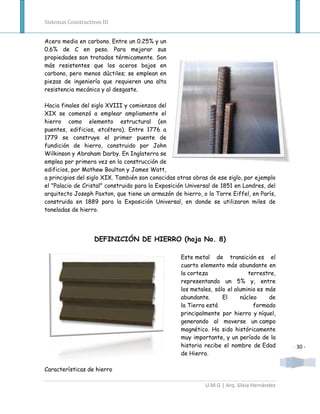 Sistemas Constructivos III


Acero medio en carbono. Entre un 0.25% y un
0.6% de C en peso. Para mejorar sus
propiedades son tratados térmicamente. Son
más resistentes que los aceros bajos en
carbono, pero menos dúctiles; se emplean en
piezas de ingeniería que requieren una alta
resistencia mecánica y al desgaste.

Hacia finales del siglo XVIII y comienzos del
XIX se comenzó a emplear ampliamente el
hierro como elemento estructural (en
puentes, edificios, etcétera). Entre 1776 a
1779 se construye el primer puente de
fundición de hierro, construido por John
Wilkinson y Abraham Darby. En Inglaterra se
emplea por primera vez en la construcción de
edificios, por Mathew Boulton y James Watt,
a principios del siglo XIX. También son conocidas otras obras de ese siglo, por ejemplo
el "Palacio de Cristal" construido para la Exposición Universal de 1851 en Londres, del
arquitecto Joseph Paxton, que tiene un armazón de hierro, o la Torre Eiffel, en París,
construida en 1889 para la Exposición Universal, en donde se utilizaron miles de
toneladas de hierro.




                    DEFINICIÓN DE HIERRO (hoja No. 8)

                                                   Este metal de transición es el
                                                   cuarto elemento más abundante en
                                                   la corteza                terrestre,
                                                   representando un 5% y, entre
                                                   los metales, sólo el aluminio es más
                                                   abundante.      El     núcleo     de
                                                   la Tierra está              formado
                                                   principalmente por hierro y níquel,
                                                   generando al moverse un campo
                                                   magnético. Ha sido históricamente
                                                   muy importante, y un período de la
                                                   historia recibe el nombre de Edad        - 30 -
                                                   de Hierro.

Características de hierro

                                                            U.M.G | Arq. Silvia Hernández
 