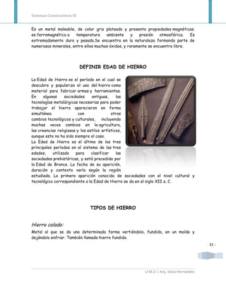 Sistemas Constructivos III


Es un metal maleable, de color gris plateado y presenta propiedades magnéticas;
es ferromagnético a    temperatura    ambiente      y  presión    atmosférica.  Es
extremadamente duro y pesado.Se encuentra en la naturaleza formando parte de
numerosos minerales, entre ellos muchos óxidos, y raramente se encuentra libre.




                             DEFINIR EDAD DE HIERRO

La Edad de Hierro es el período en el cual se
descubre y populariza el uso del hierro como
material para fabricar armas y herramientas.
En     algunas     sociedades    antiguas,     las
tecnologías metalúrgicas necesarias para poder
trabajar el hierro aparecieron en forma
simultánea                con               otros
cambios tecnológicos y culturales, incluyendo
muchas veces cambios en la agricultura,
las creencias religiosas y los estilos artísticos,
aunque este no ha sido siempre el caso.
La Edad de Hierro es el último de los tres
principales períodos en el sistema de las tres
edades,     utilizado    para    clasificar    las
sociedades prehistóricas, y está precedido por
la Edad de Bronce. La fecha de su aparición,
duración y contexto varía según la región
estudiada. La primera aparición conocida de sociedades con el nivel cultural y
tecnológico correspondiente a la Edad de Hierro se da en el siglo XII a. C.




                                TIPOS DE HIERRO


Hierro colado:
Metal al que se da una determinada forma vertiéndolo, fundido, en un molde y
dejándolo enfriar. También llamado hierro fundido.
                                                                                         - 31 -




                                                         U.M.G | Arq. Silvia Hernández
 