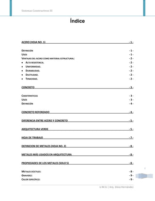 Sistemas Constructivos III


                                         Índice


ACERO (HOJA NO. 1)                                                         -1-


DEFINICIÓN                                                                 -1-
USOS                                                                       -1-
VENTAJAS DEL ACERO COMO MATERIAL ESTRUCTURAL:                              -2-
   ALTA RESISTENCIA.                                                       -2-
   UNIFORMIDAD.                                                            -2-
   DURABILIDAD.                                                            -2-
   DUCTILIDAD.                                                             -2-
   TENACIDAD.                                                              -2-


CONCRETO                                                                   -3-


CARATERISTICAS                                                             -3-
USOS                                                                       -3-
DEFINICIÓN                                                                 -4-


CONCRETO REFORZADO                                                         -4-


DIFERENCIA ENTRE ACERO Y CONCRETO                                          -5-


ARQUITECTURA VERDE                                                         -5-


HOJA DE TRABAJO                                                            -7-


DEFINICION DE METALES (HOJA NO. 2)                                         -8-


METALES MÁS USADOS EN ARQUITECTURA                                         -8-


PROPIEDADES DE LOS METALES (SOLO 5)                                        -8-
                                                                                  I
METALES DÚCTILES:                                                          -8-
GRAVIDEZ:                                                                  -9-
CALOR ESPECÍFICO:                                                          -9-

                                                  U.M.G | Arq. Silvia Hernández
 