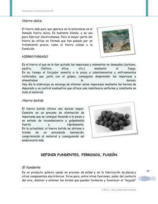 Sistemas Constructivos III


Hierro dulce

El hierro más puro que aparece en la naturaleza es el
llamado hierro dulce. Es bastante blando, y se usa
para fabricar electroimanes. Pero la mayor parte del
hierro se utiliza en formas que han pasado por un
tratamiento previo, como el hierro colado o la
fundición.

HIERRO PURGADO

Es el hierro al que se le han quitado las impurezas y elementos no deseados (carbono,
azufre,        fósforo,        sílice,      etc.)       mediante       el      fuego.
En su tiempo el forjador sometía a la pieza a calentamientos y enfriamientos
reiterados, que junto con el golpeo, conseguían desprender las impurezas y
alimentaban                                   la                              dureza.
Hoy día la siderurgia se encarga de eliminar estas impurezas mediante los hornos de
depurado y un control exahustivo que ofrece una resistencia uniforme y constante en
todo el material.

Hierro batido

El hierro batido ofrece una dureza mayor.
Consiste en un proceso de eliminación de
impurezas que se consigue llevando a la pieza a
un estado de incandescencia y golpeándola
fuerte               y             rápidamente.
En la actualidad, el hierro batido se obtiene a
través    de    un     procesode     laminación,
comprimiendo el material y consiguiendo así
endurecerlo más.




               DEFINIR FUNDENTES, FERROSOS, FUSIÓN


El fundente
                                                                                           - 32 -
Es un producto químico usado en proceso de soldar y en la fabricación de placas y
otros componentes electrónicos. Sirve para, entre otras funciones, aislar del contacto
del aire, disolver y eliminar los óxidos que pueden formarse y favorecer el “mojado”


                                                           U.M.G | Arq. Silvia Hernández
 