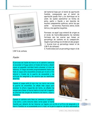 Sistemas Constructivos III


                                          del material base por el metal de aportación
                                          fundido, consiguiendo que el metal de
                                          aportación pueda fluir y se distribuya en la
                                          unión. Se suelen suministrar en forma de
                                          polvo, pasta o líquido y son mezclas de
                                          muchos componentes químicos, entre los que
                                          están      los boratos, fluoruros, bórax, ácido
                                          bórico y los agentes mojantes.

                                          Ferrosos: es aquel cuyo mineral de origen es
                                          el óxido de hierro.Básicamente los metales
                                          ferrosos son los aceros que tienen un
                                          porcentaje de carbono en su composición.
                                          Según el porcentaje se dividen en dos grupos:
                                           1. Aceros (con un porcentaje menor al de
                                          1,98 % de carbono)
                                          2. Fundiciones (con un porcentaje mayor al de
1,98 % de carbono


Fusión:

El proceso de fusión de hierro en el cubilote comienza
al encender el fuego sobre el fondo del horno y añadir
coque en pequeña cantidad hasta alcanzar el nivel de
toberas, el fuego asciende progresivamente hasta que
todo el coque este encendido avivado por el aire a tiro
natural a través de la puerta de encendido y los
orificios de sangrado y de escoria que se mantienen
abiertos.

Cuando el coque está al rojo vivo, se cierra con arena
la puerta de encendido, se añade más coque para
alcanzar la altura requerida del lecho, se añaden las
cargas para llenar el horno hasta el nivel del tragante,
se alternan las cargas de chatarra de hierro, coque y
fundente.

Cuando el cubilote esta lleno se comienza el soplado y                                       - 33 -
a los siete u ocho minutos debe verse pasar el metal
fundido por delante de las toberas; se tapona con arcilla el orificio de sangrado y el
hierro fundido se va acumulando en el crisol, en la parte superior de éste sobrenada la

                                                             U.M.G | Arq. Silvia Hernández
 