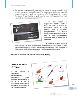 Sistemas Constructivos III


       La operación empieza con la separación de trozos de hierro mezclados en la
       arena a través de un separador magnético. Luego, estos son transportados a la
       máquina tamizadora y quebradora para romper los bloques de arena, y remover
       los granos de gran tamaño, no quebrados. La arena tamizada es enviada a una
       cabina de arena para su almacenamiento.

                                                          La    arena   tomada    en
                                                   proporciones medidas desde la
                                                   cabina de arena es añadida con
                                                   aglutinantes, arena de sílice,
                                                   aditivos,   agua   y    mezclados
                                                   homogéneamente.     La    mixtura
                                                   tendrá un contenido suficiente de
                                                   agua y será suficientemente
                                                   resistente para la producción de
                                                   los moldes.

                                                          Los lingotes y los trozos de
       hierro después de haber sido fundidos, son vaciados dentro del molde a través
       de un canal o conducto. Después que se ha enfriado y solidificado, el fundido es
       liberado del molde. La arena puede ser reciclada y usada nuevamente.


Proceso de arenado con resinas artificiales (Furan)




DEFINIR PROCESO
DE FORJA

Es     un    proceso      de
conformado
por deformación
plástica que           puede
realizarse en caliente o en
frío y en el que la
deformación del material se
                                                                                            - 35 -
produce por la aplicación de
fuerzas de compresión.



                                                            U.M.G | Arq. Silvia Hernández
 