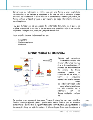 Sistemas Constructivos III


Este proceso de fabricación se utiliza para dar una forma y unas propiedades
determinadas a los metales y aleaciones a los que se aplica mediante grandes
presiones. La deformación se puede realizar de dos formas diferentes: por presión, de
forma continua utilizando prensas, o por impacto, de modo intermitente utilizando
martillos pilones.

Hay que destacar que es un proceso de conformado de metales en el que no se
produce arranque de viruta, con lo que se produce un importante ahorro de material
respecto a otros procesos, como por ejemplo el mecanizado.

Los principales tipos de forja que existen son:

       Forja libre
       Forja con estampa
       Recalcado




                     DEFINIR PROCESO DE SIDERURGIA

                                                         Técnica del tratamiento
                                                            del mineral dehierro para
                                                        obtener diferentes tipos de
                                                        éste o de sus aleaciones. El
                                                        proceso de transformación
                                                        del    mineral    de    hierro
                                                        comienza        desde        su
                                                        extracción en las minas. El
                                                        hierro      se      encuentra
                                                        presente en la naturaleza en
                                                                                 forma
                                                         de óxidos, hidróxidos, carbo
                                                           natos, silicatos y sulfuros.
                                                        Los más utilizados por la
                                                        siderurgia        son       los
                                                        óxidos, hidróxidos y carbona
                                                        tos.

Se produce en un proceso de dos fases. Primero el mineral de hierro es reducido o          - 36 -
fundido con coque y piedra pomex, produciendo hierro fundido que es moldeado
como arrabio o conducido a la siguiente fase como hierro fundido. La segunda fase, la
de aceración, tiene por objetivo reducir el alto contenido de carbono introducido al

                                                           U.M.G | Arq. Silvia Hernández
 