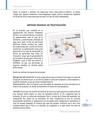 Sistemas Constructivos III


fundir el mineral y eliminar las impurezas tales como azufre y fósforo, al mismo
tiempo que algunos elementos como manganeso, níquel, jierro o vanadio son añadidos
en forma de ferro-aleaciones para producir el tipo de acero demandado.




                   DEFINIR PROCESO DE PELETIZACIÓN

Es un proceso que consiste en la
aglomeración del mineral finamente
molido o un concentrado por la adición
de aglomerantes como el caso de la
bentonita y determinada cantidad de
agua para darle forma de partículas
esféricas (Pellas verdes) las cuales
son endurecidas por cocción en hornos
rotatorios. La peletización tiene gran
aplicación en el caso de materiales en
forma de partículas muy finas. Es
frecuente exigir que la granulometría
de la materia prima sean inferiores a
0.200mm y que el 70% sea inferior a
0.075mm, ya que con partículas de
mayores tamaños, se obtiene pellas
defectuosas.

Donde se realizan los siguientes procesos:

Recepción del material: en esta etapa del proceso el mineral fino llega a la zona de
recepción de material por la vía férrea desde la estación receptora o directamente a
la planta mediante el uso de cintas transportadoras.
Almacenamiento: Aquí el mineral a ser procesado se almacena en sitios ubicados en el
interior de la planta, de donde se suministra el material a los secadores.

Secado: El proceso de secado del mineral de hierro se logra gracias a la aplicación de
aire caliente hasta lograr un valor de humedad inferior al 1%, requerido para la
molienda. El aire es calentado haciéndolo fluir a través de la llama del quemador de
combustión, por medio de un ventilador. El calor transferido al aire se controla
manteniendo constante la temperatura de los gases (esta temperatura representa el          - 37 -
nivel de secado deseado). El mineral que sale del secador rotatorio cae a una cinta
transportadora que lo lleva a un elevador de cangilones y lo sube hasta los silos de
alimentación de molino.

                                                           U.M.G | Arq. Silvia Hernández
 