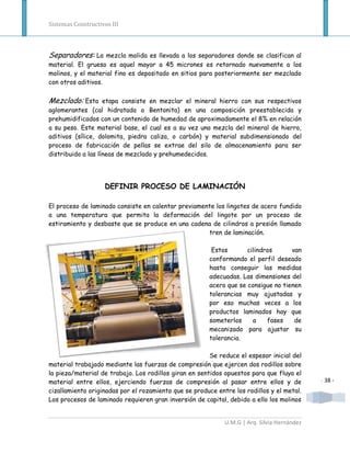Sistemas Constructivos III



Separadores: La mezcla molida es llevada a los separadores donde se clasifican al
material. El grueso es aquel mayor a 45 micrones es retornado nuevamente a los
molinos, y el material fino es depositado en sitios para posteriormente ser mezclado
con otros aditivos.

Mezclado: Esta etapa consiste en mezclar el mineral hierro con sus respectivos
aglomerantes (cal hidratada o Bentonita) en una composición preestablecida y
prehumidificados con un contenido de humedad de aproximadamente el 8% en relación
a su peso. Este material base, el cual es a su vez una mezcla del mineral de hierro,
aditivos (sílice, dolomita, piedra caliza, o carbón) y material subdimensionado del
proceso de fabricación de pellas se extrae del silo de almacenamiento para ser
distribuido a las líneas de mezclado y prehumedecidos.




                    DEFINIR PROCESO DE LAMINACIÓN

El proceso de laminado consiste en calentar previamente los lingotes de acero fundido
a una temperatura que permita la deformación del lingote por un proceso de
estiramiento y desbaste que se produce en una cadena de cilindros a presión llamado
                                                     tren de laminación.

                                                        Estos       cilindros      van
                                                       conformando el perfil deseado
                                                       hasta conseguir las medidas
                                                       adecuadas. Las dimensiones del
                                                       acero que se consigue no tienen
                                                       tolerancias muy ajustadas y
                                                       por eso muchas veces a los
                                                       productos laminados hay que
                                                       someterlos     a    fases    de
                                                       mecanizado para ajustar su
                                                       tolerancia.

                                                        Se reduce el espesor inicial del
material trabajado mediante las fuerzas de compresión que ejercen dos rodillos sobre
la pieza/material de trabajo. Los rodillos giran en sentidos opuestos para que fluya el
material entre ellos, ejerciendo fuerzas de compresión al pasar entre ellos y de             - 38 -
cizallamiento originadas por el rozamiento que se produce entre los rodillos y el metal.
Los procesos de laminado requieren gran inversión de capital, debido a ello los molinos


                                                             U.M.G | Arq. Silvia Hernández
 