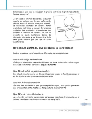 Sistemas Constructivos III


de laminado se usan para la producción de grandes cantidades de productos estándar
(laminas, placas, etc.)

Los procesos de laminado se realizan, en su gran
mayoría, en caliente por la gran deformación
ejercida sobre el material trabajado. Además,
los materiales laminados en caliente tienen
propiedades isotrópicas y carecen de tensiones
residuales. Los principales inconvenientes que
presenta el laminado en caliente son que el
producto no puede mantenerse dentro de
tolerancias adecuadas, y que la superficie de la
pieza queda cubierta por una capa de oxido
característica.


DEFINIR LAS ZONAS EN QUE SE DIVIDE EL ALTO HORNO

Según el proceso de transformación, se diferencian las zonas siguientes:


Zona I o de carga de materiales
.-Es la parte más elevada y estrecha del horno, por laque se introducen las cargas
sucesivas de mineral, carbón de coque y fundente


Zona II o de salida de gases residuales.-
Está situada inmediatamente por debajo dela zona de carga y su función es recoger el
gas del alto horno para su aprovechamientoposterior
.

Zona III o de deshidratación
.-En esta zona se elimina el agua que acompaña lascargas, para poder proceder
a su precalentamiento, hasta una temperatura de unos400 ºC


Zona IV, o de reducción indirecta
La reducción indirecta, denominada así porque nose hace directamente por el
carbono, tiene lugar a una temperatura entre los 400 y 700°C                               - 39 -




                                                           U.M.G | Arq. Silvia Hernández
 