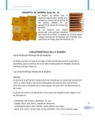 Sistemas Constructivos III


              CONCEPTO DE MADERA (hoja No. 9)
                                 La madera se define como la
                                 sustancia vegetal más o menos dura,
                                 compacta y fibrosa que se extrae de
                                 las   plantas   leñosas.    Es   una
                                 agrupación de células de formas muy
                                 variadas.
                                 Es un material orto trópico
                                 encontrado como principal contenido
                                 del tronco de un árbol. La madera es utilizada desde
                                 tiempos remotos por los humanos para viviendas, para
                                 calentarse con fuego, para herramientas, etc.




                     CARACTERISTICAS DE LA MADERA
Características técnicas de las maderas

La madera ha sido a lo largo de los siglos el material más apreciado en carpintería y
ebanistería, para la construcción de los más variados productos: Muebles, Escaleras,
Ventanas, Puertas, Frisos. etc


Las características físicas de la madera.

Dureza:
La dureza es la aptitud de la madera de no ser atacada por un cuerpo que hace presión
contra la misma. Dada la estructura heterogénea del material esta característica
varía entre una y otra planta de la misma especie, así como entre las distintas partes
del tronco.

La dureza se refiere a un estado seco con un grado de humedad normal, según la cual
se distinguen en:


- blandisimas: abeto blanco, álamPesoo, tilo, pino
- blandas: abeto, pino, alerce, castaño de indias,aliso.                                       - 41 -
- medianamente duras: olmo, castaño, ciprés, plátano, pino negro.
- duras: arce, acacia, cerezo, haya, encina, palisandro, olivo, peral, manzano, nogal,


                                                               U.M.G | Arq. Silvia Hernández
 