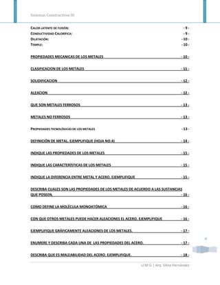 Sistemas Constructivos III


CALOR LATENTE DE FUSIÓN:                                                            -9-
CONDUCTIVIDAD CALORÍFICA:                                                           -9-
DILATACIÓN:                                                                       - 10 -
TEMPLE:                                                                           - 10 -


PROPIEDADES MECANICAS DE LOS METALES                                             - 10 -


CLASIFICACION DE LOS METALES                                                     - 11 -


SOLIDIFICACION                                                                   - 12 -


ALEACION                                                                         - 12 -


QUE SON METALES FERROSOS                                                         - 13 -


METALES NO FERROSOS                                                              - 13 -


PROPIEDADES TECNOLÓGICAS DE LOS METALES                                           - 13 -


DEFINICIÓN DE METAL. EJEMPLIFIQUE (HOJA NO.4)                                    - 14 -


INDIQUE LAS PROPIEDADES DE LOS METALES                                           - 15 -


INDIQUE LAS CARACTERÍSTICAS DE LOS METALES                                       - 15 -


INDIQUE LA DIFERENCIA ENTRE METAL Y ACERO. EJEMPLIFIQUE                          - 15 -


DESCRIBA CUALES SON LAS PROPIEDADES DE LOS METALES DE ACUERDO A LAS SUSTANCIAS
QUE POSEEN.                                                                  - 16 -


COMO DEFINE LA MOLÉCULA MONOATÓMICA                                              - 16 -


CON QUE OTROS METALES PUEDE HACER ALEACIONES EL ACERO. EJEMPLIFIQUE              - 16 -


EJEMPLIFIQUE GRÁFICAMENTE ALEACIONES DE LOS METALES.                             - 17 -

                                                                                           II
ENUMERE Y DESCRIBA CADA UNA DE LAS PROPIEDADES DEL ACERO.                        - 17 -


DESCRIBA QUE ES MALEABILIDAD DEL ACERO. EJEMPLIFIQUE.                            - 18 -

                                                          U.M.G | Arq. Silvia Hernández
 