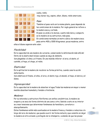 Sistemas Constructivos III


                             caoba, roble.
                             -muy duras: boj, espino, albar, ébano, roble americano.


                             Peso:
                             Tambíen el peso varía en la misma planta, pues depende de
                             las condiciones de la madera. Por regla general se refiere a
                             la madera seca y cortada.
                             El peso va unido a la dureza, cuanto más dura y compacta
                             es la madera en su estructura, más pesa.
                             En condiciones normales un metro cúbico de madera seca
                             pesa entre 400 y 1000 Kilogramos: pocas maderas, entre
ellas el ébano superan este valor.


Flexibilidad:
Es la capacidad de una madera de curvarse, conservando la deformación más allá del
límite de la elasticidad incluso cuando se deja de doblarla.
Son plegables: el olmo y el fresno. En una medida inferior: el arce, el abeto, el
castaño, el haya, el chopo, el roble.


Elasticidad:
Es la aptitud de la madera de recobrar su forma primitiva, cuando cesa la acción
deformante.
Son elásticos el fresno, el olmo, el arce, el abeto rojo, el abedul, el haya, el alerce y el
álamo.


Higroscopicidad:
Es la capacidad de la madera de absorber el agua.Todas las maderas en mayor o menor
medida absorben humedad y tienden a hincharse.


Madurez:
Por su naturalez y estructura fibriforme con anillos concéntricos, la madera se
evapora y se seca de forma distinta de una zona a otra. Debido a esto en su interior
se crean tensiones que determinan fenómenos de hendidura, curvatura o
abarquillamiento.                                                                               - 42 -
Estos fenómenos están más acentuados en la madera fresca y tienden a reducirse a lo
largo del arco de madurez, que puede ocurrir de forma natural y que consiste en dejar
la madera en sitio aireado y protegido de la intemperie, cuidando de que las piezas

                                                                U.M.G | Arq. Silvia Hernández
 