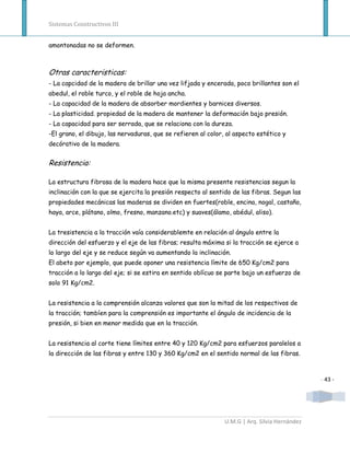 Sistemas Constructivos III


amontonadas no se deformen.



Otras caracteristicas:
- La capcidad de la madera de brillar una vez lifjada y encerada, poco brillantes son el
abedul, el roble turco, y el roble de hoja ancha.
- La capacidad de la madera de absorber mordientes y barnices diversos.
- La plasticidad. propiedad de la madera de mantener la deformación bajo presión.
- La capacidad para ser serrada, que se relaciona con la dureza.
-El grano, el dibujo, las nervaduras, que se refieren al color, al aspecto estético y
decórativo de la madera.


Resistencia:

La estructura fibrosa de la madera hace que la misma presente resistencias segun la
inclinación con la que se ejercita la presión respecto al sentido de las fibras. Segun las
propiedades mecánicas las maderas se dividen en fuertes(roble, encina, nogal, castaño,
haya, arce, plátano, olmo, fresno, manzano.etc) y suaves(álamo, abédul, aliso).


La tresistencia a la tracción vaía considerablemte en relación al ángulo entre la
dirección del esfuerzo y el eje de las fibras; resulta máxima si la tracción se ejerce a
lo largo del eje y se reduce según va aumentando la inclinación.
El abeto por ejemplo, que puede oponer una resistencia límite de 650 Kg/cm2 para
tracción a lo largo del eje; si se estira en sentido oblícuo se parte bajo un esfuerzo de
solo 91 Kg/cm2.


La resistencia a la comprensión alcanza valores que son la mitad de los respectivos de
la tracción; tambíen para la comprensión es importante el ángulo de incidencia de la
presión, si bien en menor medida que en la tracción.


La resistencia al corte tiene límites entre 40 y 120 Kg/cm2 para esfuerzos paralelos a
la dirección de las fibras y entre 130 y 360 Kg/cm2 en el sentido normal de las fibras.



                                                                                               - 43 -




                                                               U.M.G | Arq. Silvia Hernández
 