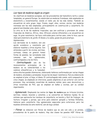 Sistemas Constructivos III


Los tipos de maderas según su origen:
Se clasifican en maderas europeas, son las procedentes del hemisferio norte o zonas
templadas, en general Europa. Se subdividen en maderas frondosas, más empleadas en
ebanistería y revestimientos, siendo el roble una de las más nobles. También se
encuentran en este grupo: haya, fresno, nogal, olmo, cerezo, encina. Las maderas
resinosas son las más empleadas, principalmente en construcción y carpintería. En
general son blandas: pino, abeto, cedro.
La otra es la de las maderas tropicales, que son exóticas y provienen de zonas
tropicales de América, África, Asia. Ofrecen colores diferentes y se encuentran en
auge. Su gran resistencia, las hace codiciadas para ciertos usos, como la teca, que es
ideal para mobiliario de jardín. El ébano y la caoba, gozan de gran prestigio.
Aglomerados:
Los derivados de la madera, son una
opción económica y resistente par
elaborar muebles u otros objetos. Son
obtenidos a partir de virutas, serrines,
cortezas, ramas, en general tienen
forma de paneles, las variedades más
comunes     son     los    aglomerados,
contrachapados y los de fibra.
•   Contrachapado:       uno de los
inconvenientes    principales    de la
madera es su vulnerabilidad a los
cambios atmosféricos y la humedad,
estos efectos pueden disminuirse, elaborando tableros conformados por varias chapas
de madera, encoladas y prensadas, locuaz les da mayor resistencia. Para su elaboración
se emplean el pino, el haya, el álamo. El contrachapado más común, está compuesto de
cinco chapas, es empleado en interiores, puede adaptarse al uso exterior con ciertos
procesos. Hay variedades revestidas de maderas nobles, para usos decorativos, y
otras revestidas de PVC, que se emplean en baños y cocinas, por su calidad
impermeable.

• Aglomerado: Empleando los restos de tipos de madera que se trituran (virutas,
serrines, ramas), mezclan y calientan, y se convierten en tableros rígidos. Es un
sistema que aprovecha los residuos de carpintería, es barato y fácil de trabajar, de
textura irregular y porosa, que sirve para elaborar parqués y tarimas flotantes,
tableros para carpintería. Hay aglomerados especiales para exteriores, pero los
muebles obtenidos de este material, son de baja calidad.
                                                                                           - 45 -

• Fibras: se elaboran con fibras de madera que se une con cola y es prensa,
procedentes de la pasta de madera. Hay dos clases los paneles HDF fibras de

                                                           U.M.G | Arq. Silvia Hernández
 
