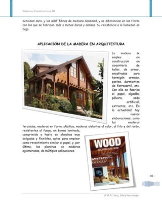 Sistemas Constructivos III


densidad dura, y los MDF fibras de mediana densidad, y se diferencian en las fibras
con las que se fabrican, más o menos duras y densas. Su resistencia a la humedad es
baja.




           APLICACIÓN DE LA MADERA EN ARQUITECTURA

                                                                La      madera      se
                                                                emplea              en
                                                                construcción        en
                                                                carpintería         de
                                                                taller, de armar,
                                                                encofrados       para
                                                                hormigón     armado,
                                                                postes, durmientes
                                                                de ferrocarril, etc.
                                                                Con ella se fabrica
                                                                el papel, algodón,
                                                                pólvora,         seda
                                                                            artificial,
                                                                extractos, etc. En
                                                                la actualidad hay
                                                                               nuevas
                                                                elaboraciones, como
                                                                las          maderas
terciadas, maderas en forma plástica, maderas aislantes al calor, al frío y del ruido,
resistentes al fuego, en forma laminada,
comprimida y hasta en planchas muy
delgadas y flexibles, aptas para emplear
como revestimiento similar al papel, y, por
último,   las   planchas    de    maderas
aglomeradas, de múltiples aplicaciones.




                                                                                            - 46 -




                                                            U.M.G | Arq. Silvia Hernández
 