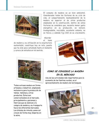 Sistemas Constructivos III


                                   El consumo de madera es un bien ambiental.
                                   Considerados todos los factores de su ciclo de
                                   vida, el comportamiento medioambiental de la
                                   madera es superior al de otros productos
                                   empleados en la construcción, dentro de estos
                                   factores se considera que, necesita menor gasto
                                   energético en su producción, es natural,
                                   biodegradable, reciclable, excelente aislante, no
                                   es tóxica, y además fija CO2 en su crecimiento.

                                      Abordar
                                     el  tema
de madera y su utilización en la arquitectura
sustentable, constituye hoy un reto, puesto
que ha sido poco estudiada hasta el momento
y carece de estudios en tal sentido.




                                       COMO SE CONSIGUE LA MADERA
                                                  EN EL MERCADO
                                     Una de las actividades más importantes para la
                                     economía de las familias rurales, es el
                                     aprovechamiento de madera de los bosques.
Todos extraen madera en forma
artesana e industrial, empleando
motosierra para la producción de
tablas, tablones y otros
productos. Estos son
comercializados en el mercado,
principalmente a personas y
fabricas que se dedican a la
compra de madera y su transporte
hacia los diferentes mercados.                                                            - 47 -
Los árboles de interés comercial
crecen de forma muy dispersa en
la selva.

                                                          U.M.G | Arq. Silvia Hernández
 