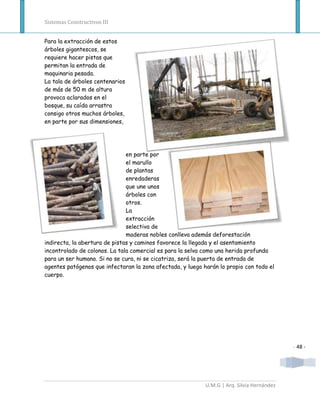 Sistemas Constructivos III


Para la extracción de estos
árboles gigantescos, se
requiere hacer pistas que
permitan la entrada de
maquinaria pesada.
La tala de árboles centenarios
de más de 50 m de altura
provoca aclarados en el
bosque, su caída arrastra
consigo otros muchos árboles,
en parte por sus dimensiones,




                               en parte por
                               el marullo
                               de plantas
                               enredaderas
                               que une unos
                               árboles con
                               otros.
                               La
                               extracción
                               selectiva de
                               maderas nobles conlleva además deforestación
indirecta, la abertura de pistas y caminos favorece la llegada y el asentamiento
incontrolado de colonos. La tala comercial es para la selva como una herida profunda
para un ser humano. Si no se cura, ni se cicatriza, será la puerta de entrada de
agentes patógenos que infectaran la zona afectada, y luego harán lo propio con todo el
cuerpo.




                                                                                            - 48 -




                                                            U.M.G | Arq. Silvia Hernández
 
