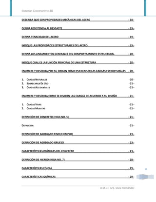 Sistemas Constructivos III


DESCRIBA QUE SON PROPIEDADES MECÁNICAS DEL ACERO                                - 18 -


DEFINA RESISTENCIA AL DESGASTE                                                  - 19 -


DEFINA TENACIDAD DEL ACERO                                                      - 19 -


INDIQUE LAS PROPIEDADES ESTRUCTURALES DEL ACERO                                 - 19 -


DEFINA LOS LINEAMIENTOS GENERALES DEL COMPORTAMIENTO ESTRUCTURAL                - 20 -


INDIQUE CUAL ES LA FUNCIÓN PRINCIPAL DE UNA ESTRUCTURA                          - 20 -


ENUMERE Y DESCRIBA POR SU ORIGEN COMO PUEDEN SER LAS CARGAS ESTRUCTURALES - 20 -


1. CARGAS NATURALES                                                              - 20 -
2. SOBRECARGA DE USO                                                             - 21 -
3. CARGAS ACCIDENTALES                                                           - 21 -


ENUMERE Y DESCRIBA COMO SE DIVIDEN LAS CARGAS DE ACUERDO A SU DISEÑO            - 21 -


1. CARGAS VIVAS                                                                  - 21 -
2. CARGAS MUERTAS                                                                - 21 -


DEFINICIÓN DE CONCRETO (HOJA NO. 5)                                             - 21 -


DEFINICIÓN:                                                                      - 21 -


DEFINICIÓN DE AGREGADO FINO (EJEMPLO)                                           - 23 -


DEFINICIÓN DE AGREGADO GRUESO                                                   - 23 -


CARACTERÍSTICAS QUÍMICAS DEL CONCRETO                                           - 23 -


DEFINICIÓN DE HIERRO (HOJA NO. 7)                                               - 28 -


CARACTERÍSTICAS FÍSICAS                                                         - 29 -    III

CARACTERÍSTICAS QUÍMICAS                                                        - 29 -


                                                         U.M.G | Arq. Silvia Hernández
 