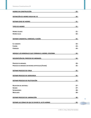 Sistemas Constructivos III


HIERRO EN CONSTRUCCIÓN                                                        - 29 -


DEFINICIÓN DE HIERRO (HOJA NO. 8)                                             - 30 -


DEFINIR EDAD DE HIERRO                                                        - 31 -


TIPOS DE HIERRO                                                               - 31 -


HIERRO COLADO:                                                                 - 31 -
HIERRO DULCE                                                                   - 32 -


DEFINIR FUNDENTES, FERROSOS, FUSIÓN                                           - 32 -


EL FUNDENTE                                                                    - 32 -
FUSIÓN:                                                                        - 33 -
FERROSOS                                                                       - 34 -


INDIQUE LOS MINERALES QUE FORMAN EL HIERRO, DESCRIBA                          - 34 -


DESCRIPCIÓN DEL PROCESO DE ARENADO.                                           - 34 -


PROCESO DE ARENADO.                                                            - 34 -
PROCESO DE ARENADO CON RESINAS ARTIFICIALES (FURAN)                            - 35 -


DEFINIR PROCESO DE FORJA                                                      - 35 -


DEFINIR PROCESO DE SIDERURGIA                                                 - 36 -


DEFINIR PROCESO DE PELETIZACIÓN                                               - 37 -


RECEPCIÓN DEL MATERIAL:                                                        - 37 -
SECADO                                                                         - 37 -
SEPARADORES:                                                                   - 38 -
MEZCLADO:                                                                      - 38 -


DEFINIR PROCESO DE LAMINACIÓN                                                 - 38 -
                                                                                        IV

DEFINIR LAS ZONAS EN QUE SE DIVIDE EL ALTO HORNO                              - 39 -



                                                       U.M.G | Arq. Silvia Hernández
 
