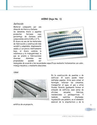 Sistemas Constructivos III




                                ACERO (hoja No. 1)

Definición
Material compuesto por una
Aleación de Hierro y Carbono.
Se denomina Acero a aquellos
productos       ferrosos      cuyo
porcentaje de Carbono está
comprendido entre 0,05 y 1,7 %.
El Acero es uno de los materiales
de fabricación y construcción más
versátil y adaptable. Ampliamente
usado y a un precio relativamente
bajo, el Acero combina la
resistencia y la trabajabilidad, lo
que se presta a fabricaciones
diversas.       Asimismo       sus
propiedades       pueden       ser
manejadas de acuerdo a las necesidades específicas mediante tratamientos con calor,
trabajo mecánico, o mediante aleaciones.


Usos
                                            En la construcción de puentes o de
                                            edificios: El acero puede tener
                                            múltiples papeles. Sirve para armar el
                                            hormigón, reforzar los cimientos,
                                            transportar el agua, el gas u otros
                                            fluidos. Permite igualmente formar el
                                            armazón de edificios, sean estos de
                                            oficinas,      escuelas,       fabricas,
                                            residenciales o polideportivos. Y
                                            también       vestirlos      (fachadas,
                                            tejados).En una palabra, es el elemento
                                            esencial de la arquitectura y de la
estética de un proyecto.                                                                 -1-




                                                         U.M.G | Arq. Silvia Hernández
 