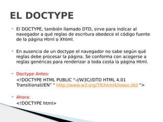  El DOCTYPE, también llamado DTD, sirve para indicar al
navegador a qué reglas de escritura obedece el código fuente
de la página Html o Xhtml.
 En ausencia de un doctype el navegador no sabe según qué
reglas debe procesar la página. Se conforma con acogerse a
reglas genéricas para renderizar a toda costa la página Html.
 Doctype Antes:
<!DOCTYPE HTML PUBLIC "-//W3C//DTD HTML 4.01
Transitional//EN" " http://www.w3.org/TR/html4/loose.dtd ">
 Ahora:
<!DOCTYPE html>
EL DOCTYPE
 
