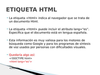  La etiqueta <html> indica al navegador que se trata de
un documento Html.
 La etiqueta <html> puede incluir el atributo lang="es“.
Especifica que el documento está en lengua española.
 Esta información es muy valiosa para los motores de
búsqueda como Google y para los programas de síntesis
de voz usados por personas con dificultades visuales.
 Quedaría algo así:
<!DOCTYPE html>
<html lang="es">
...
</html>
ETIQUETA HTML
 
