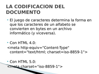  El juego de caracteres determina la forma en
que los caracteres de un alfabeto se
convierten en bytes en un archivo
informático (y viceversa).
 Con HTML 4.0:
<meta http-equiv="Content-Type"
content="text/html; charset=iso-8859-1">
 Con HTML 5.0:
<meta charset="iso-8859-1">
LA CODIFICACION DEL
DOCUMENTO
 