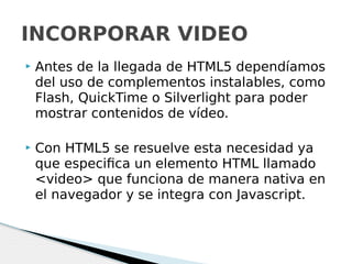  Antes de la llegada de HTML5 dependíamos
del uso de complementos instalables, como
Flash, QuickTime o Silverlight para poder
mostrar contenidos de vídeo.
 Con HTML5 se resuelve esta necesidad ya
que especifica un elemento HTML llamado
<video> que funciona de manera nativa en
el navegador y se integra con Javascript.
INCORPORAR VIDEO
 