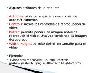  Algunos atributos de la etiqueta:
 Autoplay: sirve para que el video comience
automáticamente.
 Controls: activa los controles de reproduccion del
video.
 Poster: permite poner una imagen antes de
reproducir el video. Una vez comience, la imagen
desaparece.
 Width, Height: permite definir un tamaño para el
video
 Ejemplo:
 <video src='videos/BigBuck.mp4' controls
poster='poster320.png' width='320' height='180'>
 