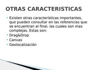  Existen otras características importantes,
que pueden consultar en las referencias que
se encuentran al final, las cuales son mas
complejas. Estas son:
 Drag&Drop
 Canvas
 Geolocalización
OTRAS CARACTERISTICAS
 