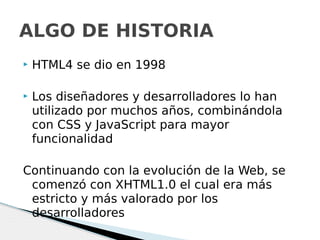  HTML4 se dio en 1998
 Los diseñadores y desarrolladores lo han
utilizado por muchos años, combinándola
con CSS y JavaScript para mayor
funcionalidad
Continuando con la evolución de la Web, se
comenzó con XHTML1.0 el cual era más
estricto y más valorado por los
desarrolladores
ALGO DE HISTORIA
 