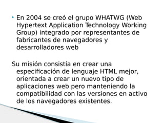  En 2004 se creó el grupo WHATWG (Web
Hypertext Application Technology Working
Group) integrado por representantes de
fabricantes de navegadores y
desarrolladores web
Su misión consistía en crear una
especificación de lenguaje HTML mejor,
orientada a crear un nuevo tipo de
aplicaciones web pero manteniendo la
compatibilidad con las versiones en activo
de los navegadores existentes.
 