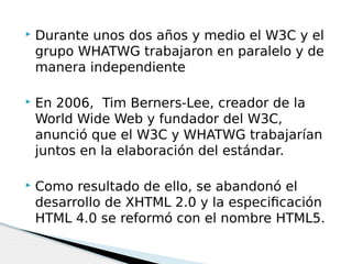  Durante unos dos años y medio el W3C y el
grupo WHATWG trabajaron en paralelo y de
manera independiente
 En 2006,  Tim Berners-Lee, creador de la
World Wide Web y fundador del W3C,
anunció que el W3C y WHATWG trabajarían
juntos en la elaboración del estándar.
 Como resultado de ello, se abandonó el
desarrollo de XHTML 2.0 y la especificación
HTML 4.0 se reformó con el nombre HTML5. 
 