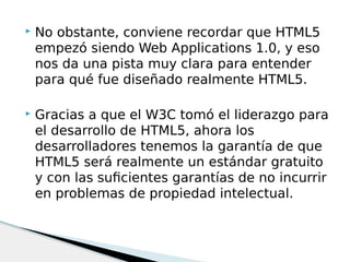  No obstante, conviene recordar que HTML5
empezó siendo Web Applications 1.0, y eso
nos da una pista muy clara para entender
para qué fue diseñado realmente HTML5.
 Gracias a que el W3C tomó el liderazgo para
el desarrollo de HTML5, ahora los
desarrolladores tenemos la garantía de que
HTML5 será realmente un estándar gratuito
y con las suficientes garantías de no incurrir
en problemas de propiedad intelectual.
 