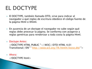    El DOCTYPE, también llamado DTD, sirve para indicar al
    navegador a qué reglas de escritura obedece el código fuente de
    la página Html o Xhtml.

   En ausencia de un doctype el navegador no sabe según qué
    reglas debe procesar la página. Se conforma con acogerse a
    reglas genéricas para renderizar a toda costa la página Html.

   Doctype Antes:
    <!DOCTYPE HTML PUBLIC "-//W3C//DTD HTML 4.01
    Transitional//EN" " http://www.w3.org/TR/html4/loose.dtd ">

   Ahora:
    <!DOCTYPE html>
 