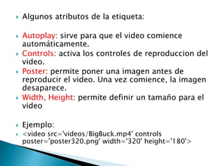    Algunos atributos de la etiqueta:

   Autoplay: sirve para que el video comience
    automáticamente.
   Controls: activa los controles de reproduccion del
    video.
   Poster: permite poner una imagen antes de
    reproducir el video. Una vez comience, la imagen
    desaparece.
   Width, Height: permite definir un tamaño para el
    video

   Ejemplo:
   <video src='videos/BigBuck.mp4' controls
    poster='poster320.png' width='320' height='180'>
 