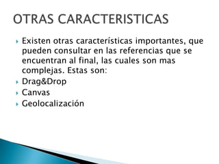    Existen otras características importantes, que
    pueden consultar en las referencias que se
    encuentran al final, las cuales son mas
    complejas. Estas son:
   Drag&Drop
   Canvas
   Geolocalización
 