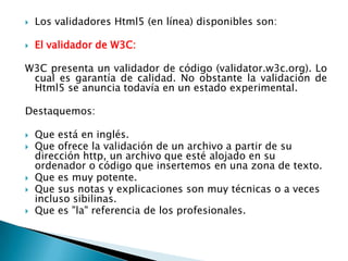    Los validadores Html5 (en línea) disponibles son:

   El validador de W3C:

W3C presenta un validador de código (validator.w3c.org). Lo
 cual es garantía de calidad. No obstante la validación de
 Html5 se anuncia todavía en un estado experimental.

Destaquemos:

   Que está en inglés.
   Que ofrece la validación de un archivo a partir de su
    dirección http, un archivo que esté alojado en su
    ordenador o código que insertemos en una zona de texto.
   Que es muy potente.
   Que sus notas y explicaciones son muy técnicas o a veces
    incluso sibilinas.
   Que es "la" referencia de los profesionales.
 