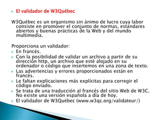    El validador de W3Québec

W3Québec es un organismo sin ánimo de lucro cuya labor
 consiste en promover el conjunto de normas, estándares
 abiertos y buenas prácticas de la Web y del mundo
 multimedia.

Proporciona un validador:
 En francés.
 Con la posibilidad de validar un archivo a partir de su
  dirección http, un archivo que esté alojado en su
  ordenador o código que insertemos en una zona de texto.
 Las advertencias y errores proporcionados están en
  francés.
 Le faltan explicaciones más explícitas para corregir el
  código enviado.
 Se trata de una traducción al francés del sitio Web de W3C.
  No existe una versión española a día de hoy.
 El validador de W3Québec (www.w3qc.org/validateur/)
 