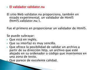    El validador validator.nu

El sitio Web validator.nu proporciona, también en
  estado experimental, un validador de Html5
  (html5.validator.nu/).

Fue el primero en proporcionar un validador de Html5.

Se puede subrayar:
 Que está en inglés.
 Que su interfaz es muy sencilla.
 Que ofrece la posibilidad de validar un archivo a
  partir de su dirección http, un archivo que esté
  alojado en su ordenador o código que insertemos en
  una zona de texto.
 Que parece de excelente calidad.
 