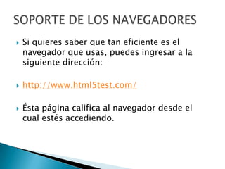    Si quieres saber que tan eficiente es el
    navegador que usas, puedes ingresar a la
    siguiente dirección:

   http://www.html5test.com/

   Ésta página califica al navegador desde el
    cual estés accediendo.
 