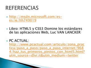    http://msdn.microsoft.com/es-
    es/ie/hh749019

   Libro: HTML5 y CSS3 Domine los estándares
    de las aplicaciones Web, Luc VAN LANCKER

   PC ACTUAL:
    http://www.pcactual.com/articulo/zona_prac
    tica/paso_a_paso/paso_a_paso_internet/968
    4/haz_tus_primeros_pinitos_con_html5.html?
    utm_source=dlvr.it&utm_medium=twitter
 