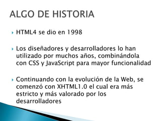    HTML4 se dio en 1998

   Los diseñadores y desarrolladores lo han
    utilizado por muchos años, combinándola
    con CSS y JavaScript para mayor funcionalidad

   Continuando con la evolución de la Web, se
    comenzó con XHTML1.0 el cual era más
    estricto y más valorado por los
    desarrolladores
 