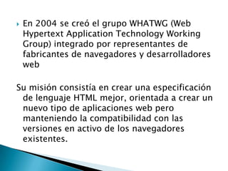    En 2004 se creó el grupo WHATWG (Web
    Hypertext Application Technology Working
    Group) integrado por representantes de
    fabricantes de navegadores y desarrolladores
    web

Su misión consistía en crear una especificación
 de lenguaje HTML mejor, orientada a crear un
 nuevo tipo de aplicaciones web pero
 manteniendo la compatibilidad con las
 versiones en activo de los navegadores
 existentes.
 