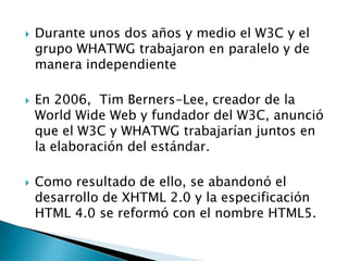    Durante unos dos años y medio el W3C y el
    grupo WHATWG trabajaron en paralelo y de
    manera independiente

   En 2006, Tim Berners-Lee, creador de la
    World Wide Web y fundador del W3C, anunció
    que el W3C y WHATWG trabajarían juntos en
    la elaboración del estándar.

   Como resultado de ello, se abandonó el
    desarrollo de XHTML 2.0 y la especificación
    HTML 4.0 se reformó con el nombre HTML5.
 