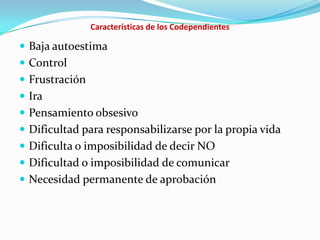 Características de los Codependientes
 Baja autoestima
 Control
 Frustración
 Ira
 Pensamiento obsesivo
 Dificultad para responsabilizarse por la propia vida
 Dificulta o imposibilidad de decir NO
 Dificultad o imposibilidad de comunicar
 Necesidad permanente de aprobación
 