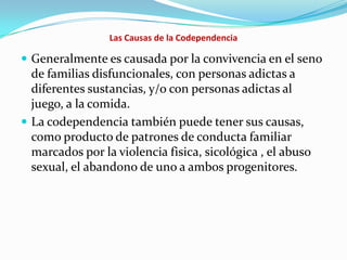 Las Causas de la Codependencia
 Generalmente es causada por la convivencia en el seno
de familias disfuncionales, con personas adictas a
diferentes sustancias, y/o con personas adictas al
juego, a la comida.
 La codependencia también puede tener sus causas,
como producto de patrones de conducta familiar
marcados por la violencia fisica, sicológica , el abuso
sexual, el abandono de uno a ambos progenitores.
 