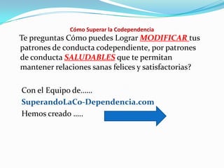 Cómo Superar la Codependencia
Te preguntas Cómo puedes Lograr MODIFICAR tus
patrones de conducta codependiente, por patrones
de conducta SALUDABLES que te permitan
mantener relaciones sanas felices y satisfactorias?
Con el Equipo de……
SuperandoLaCo-Dependencia.com
Hemos creado …..
 