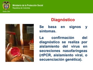 Ministerio de la Protección Social
República de Colombia
Diagnóstico
Se basa en signos y
síntomas.
La confirmación del
diagnóstico se realiza por
aislamiento del virus en
secreciones nasofaríngeas
(rtPCR, aislamiento viral, o
secuenciación genética).
 