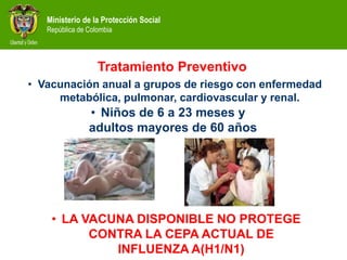 Ministerio de la Protección Social
República de Colombia
• Vacunación anual a grupos de riesgo con enfermedad
metabólica, pulmonar, cardiovascular y renal.
• Niños de 6 a 23 meses y
adultos mayores de 60 años
Tratamiento Preventivo
• LA VACUNA DISPONIBLE NO PROTEGE
CONTRA LA CEPA ACTUAL DE
INFLUENZA A(H1/N1)
 