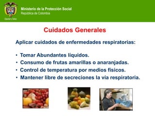 Ministerio de la Protección Social
República de Colombia
Cuidados Generales
Aplicar cuidados de enfermedades respiratorias:
• Tomar Abundantes líquidos.
• Consumo de frutas amarillas o anaranjadas.
• Mantener libre de secreciones la vía respiratoria.
• Control de temperatura por medios físicos.
 